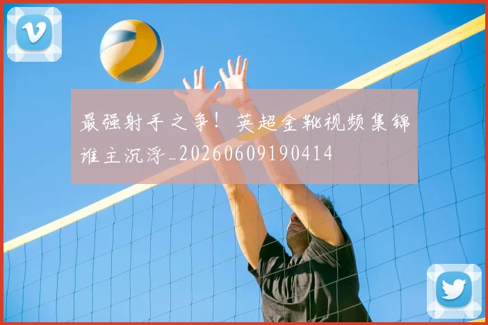 最强射手之争!英超金靴视频集锦谁主沉浮_20260609190414
