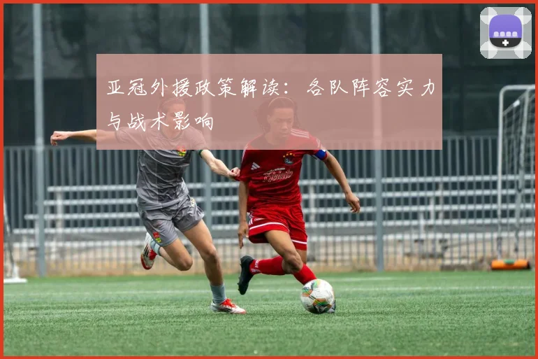 亚冠外援政策解读:各队阵容实力与战术影响