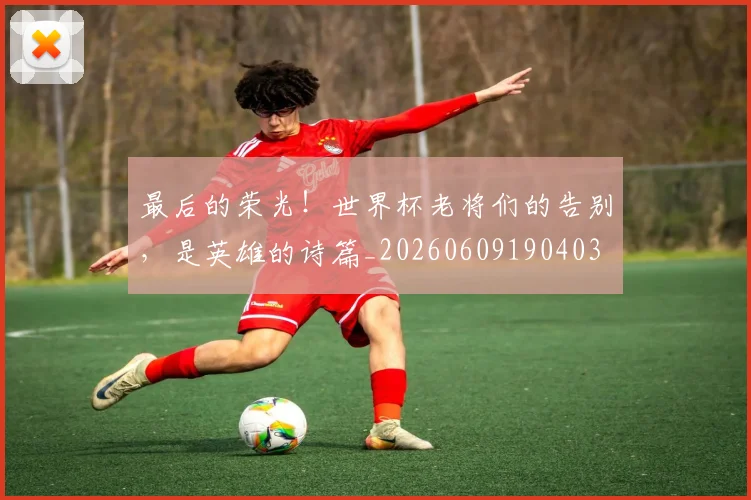 最后的荣光！世界杯老将们的告别，是英雄的诗篇_20260609190403