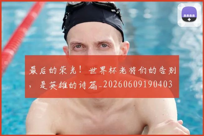 最后的荣光!世界杯老将们的告别,是英雄的诗篇_20260609190403