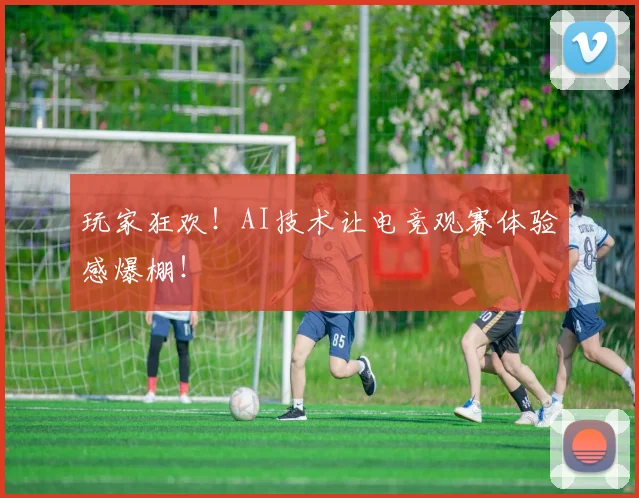 玩家狂欢!AI技术让电竞观赛体验感爆棚!