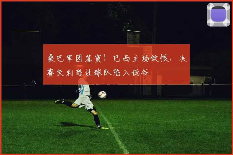 桑巴军团落寞！巴西主场饮恨，决赛失利恐让球队陷入低谷