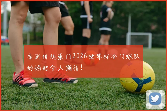 告别传统豪门2026世界杯冷门球队的崛起令人期待！