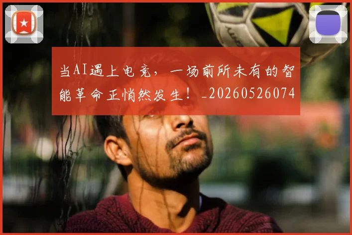 当AI遇上电竞，一场前所未有的智能革命正悄然发生！_20260526074005