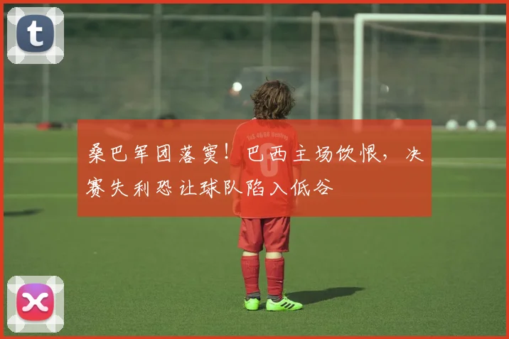 桑巴军团落寞!巴西主场饮恨,决赛失利恐让球队陷入低谷